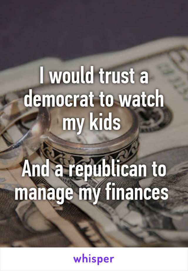 I would trust a democrat to watch my kids 

And a republican to manage my finances 