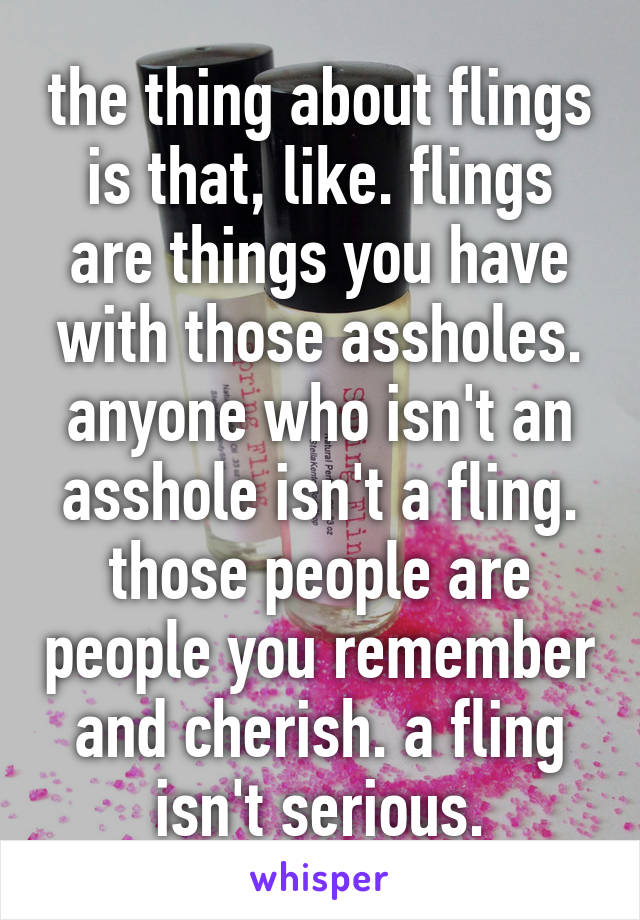 the thing about flings is that, like. flings are things you have with those assholes. anyone who isn't an asshole isn't a fling. those people are people you remember and cherish. a fling isn't serious.