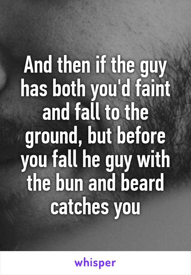 And then if the guy has both you'd faint and fall to the ground, but before you fall he guy with the bun and beard catches you