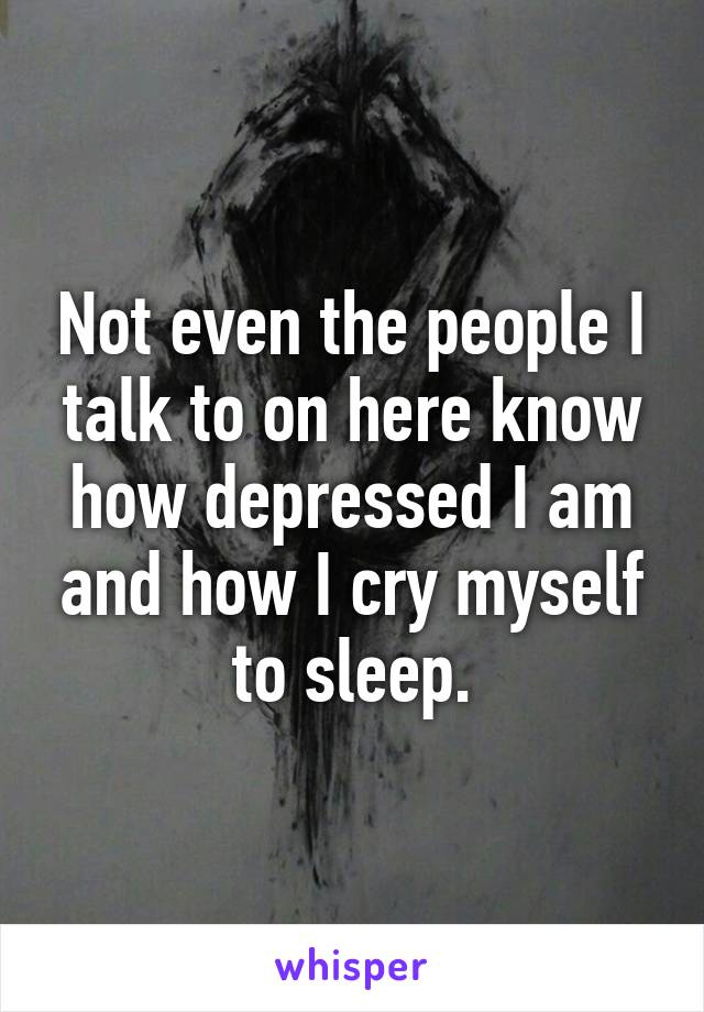 Not even the people I talk to on here know how depressed I am and how I cry myself to sleep.