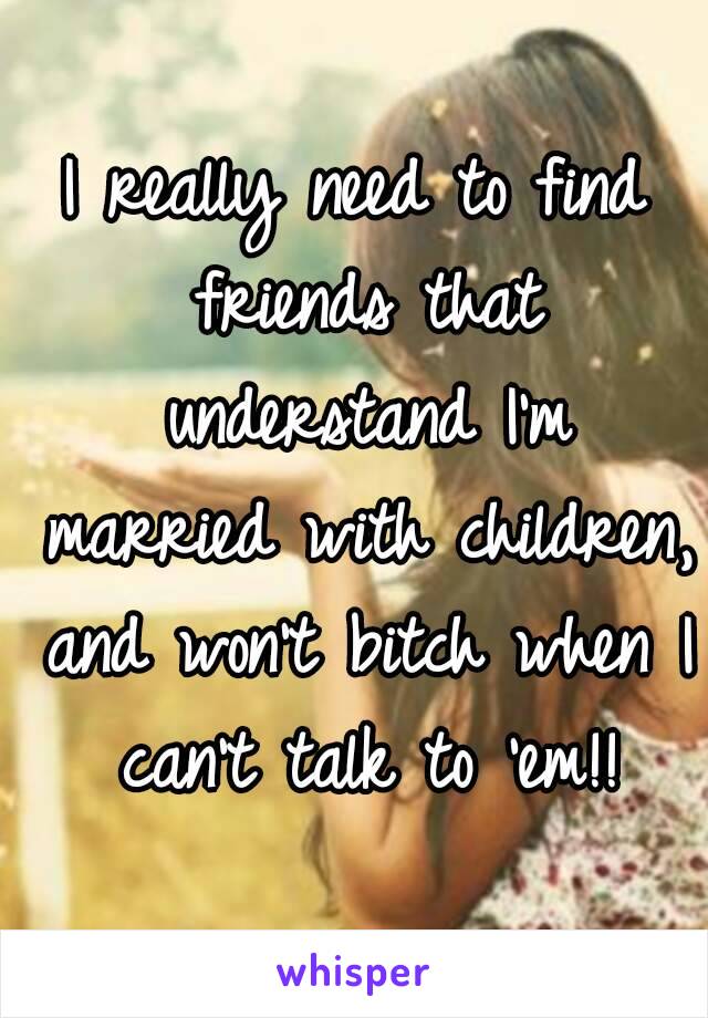 I really need to find friends that understand I'm married with children, and won't bitch when I can't talk to 'em!!