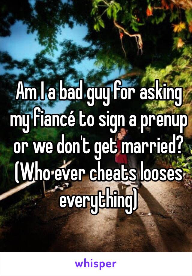 Am I a bad guy for asking my fiancé to sign a prenup or we don't get married? 
(Who ever cheats looses everything)