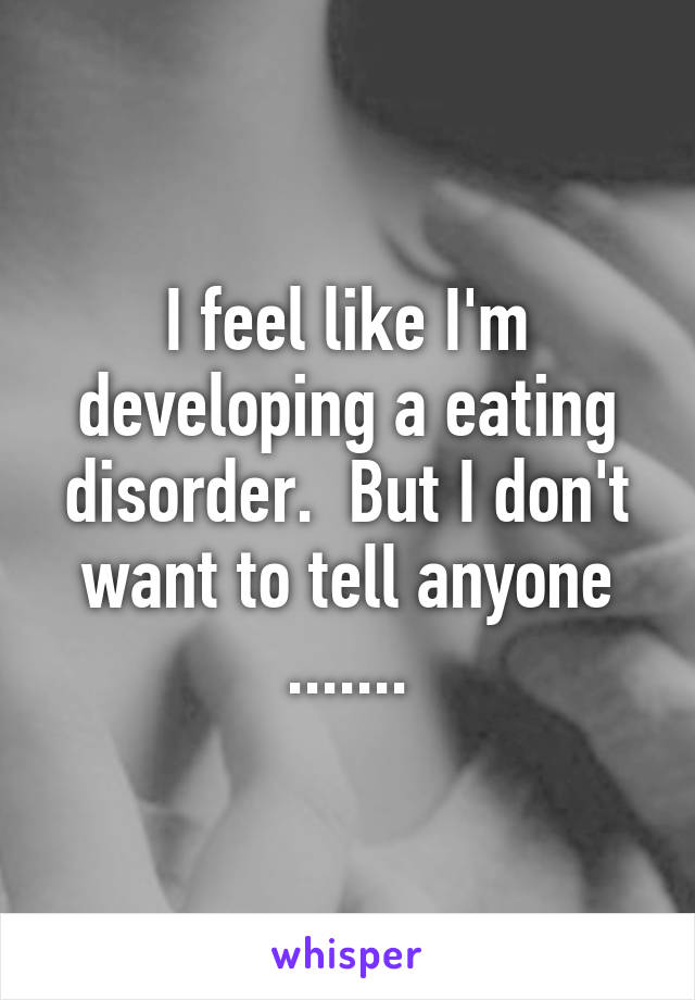 I feel like I'm developing a eating disorder.  But I don't want to tell anyone .......