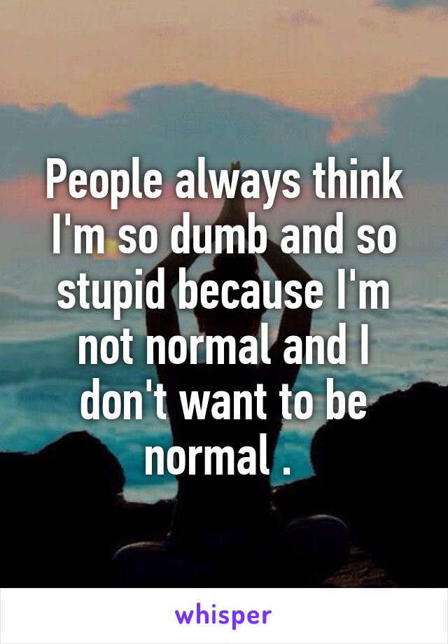 People always think I'm so dumb and so stupid because I'm not normal and I don't want to be normal . 