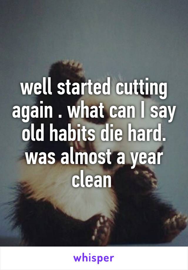 well started cutting again . what can I say old habits die hard. was almost a year clean 