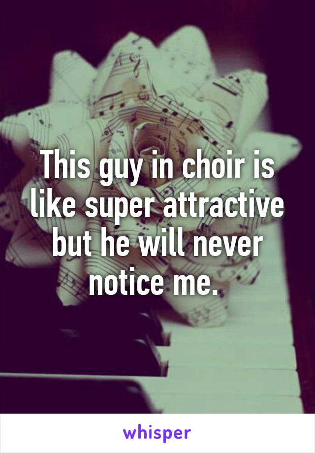 This guy in choir is like super attractive but he will never notice me. 