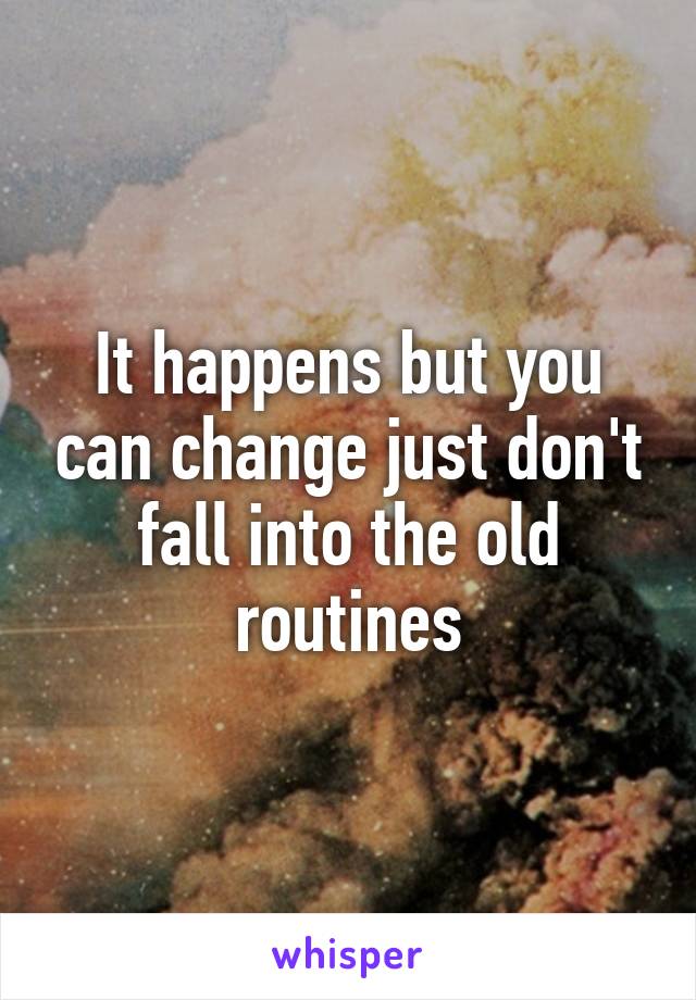 It happens but you can change just don't fall into the old routines