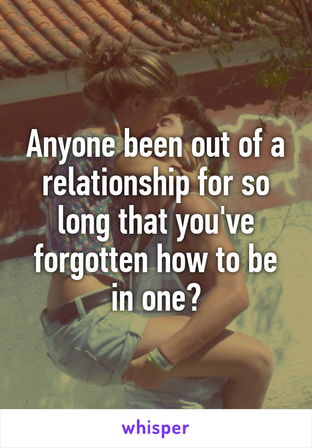 Anyone been out of a relationship for so long that you've forgotten how to be in one?