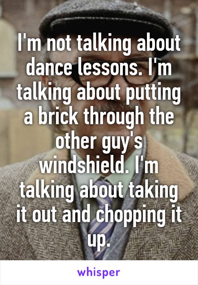 I'm not talking about dance lessons. I'm talking about putting a brick through the other guy's windshield. I'm talking about taking it out and chopping it up.