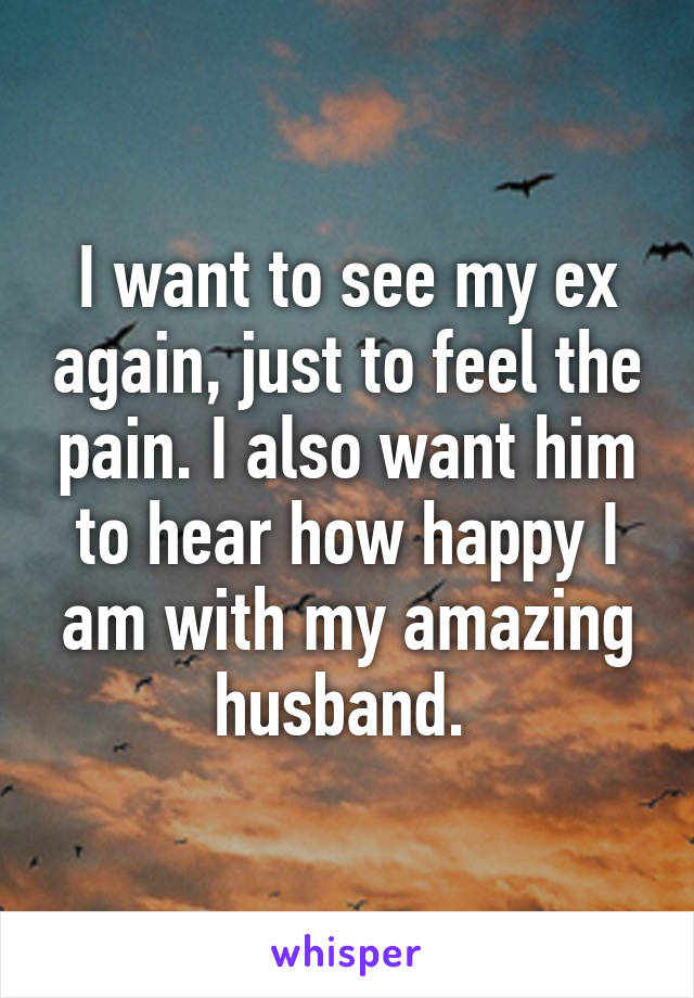 I want to see my ex again, just to feel the pain. I also want him to hear how happy I am with my amazing husband. 