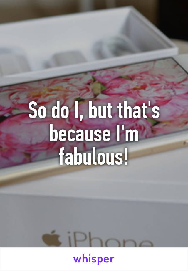 So do I, but that's because I'm fabulous!