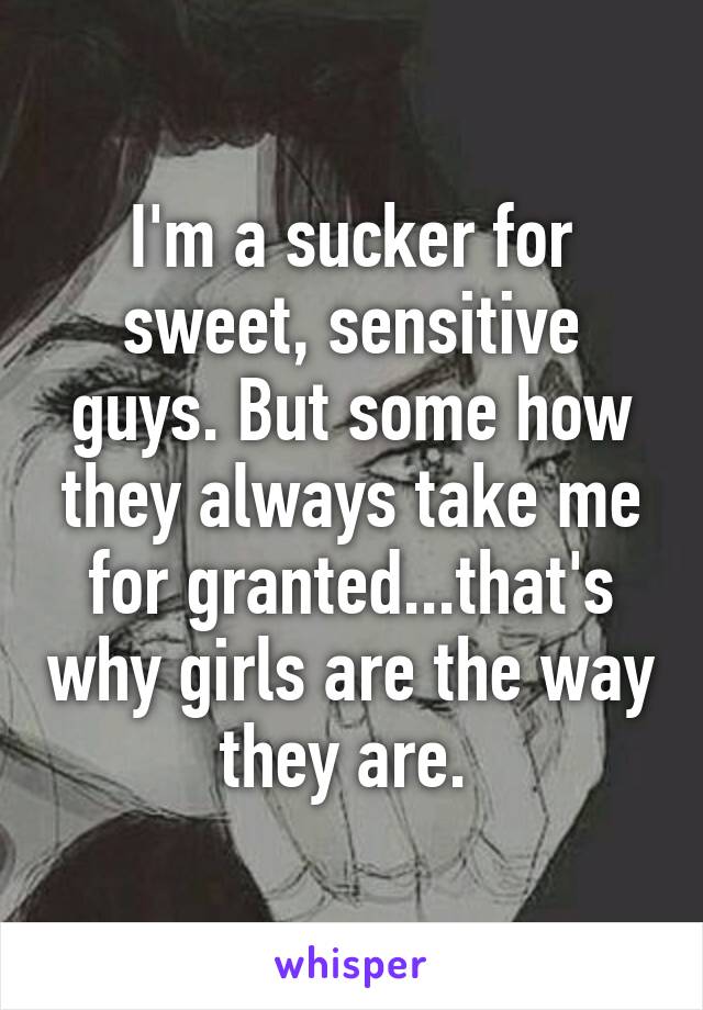 I'm a sucker for sweet, sensitive guys. But some how they always take me for granted...that's why girls are the way they are. 