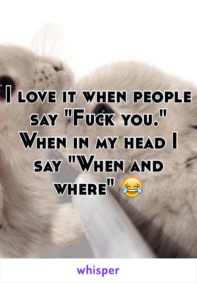 I love it when people say "Fuck you." When in my head I say "When and where" 😂