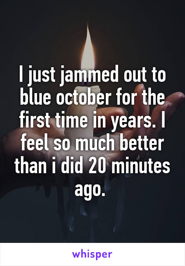 I just jammed out to blue october for the first time in years. I feel so much better than i did 20 minutes ago. 