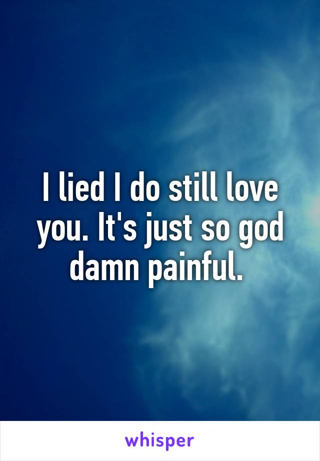 I lied I do still love you. It's just so god damn painful. 