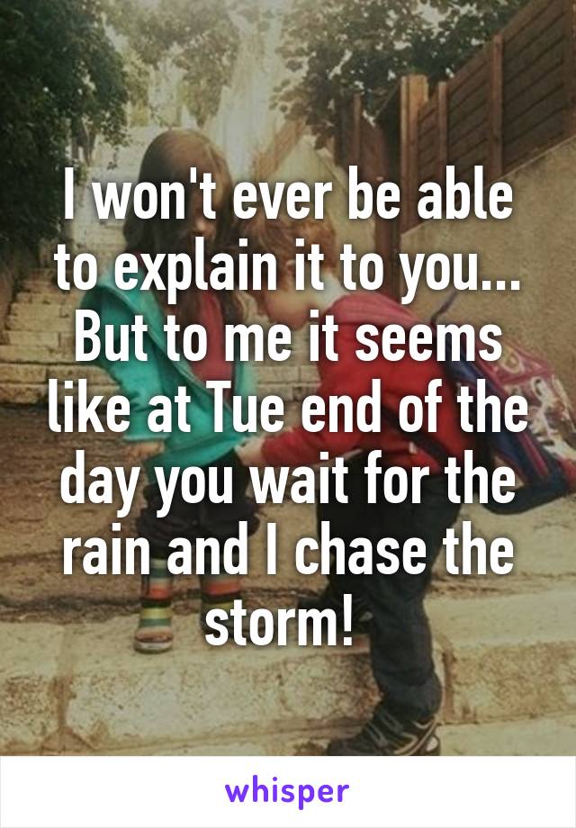 I won't ever be able to explain it to you... But to me it seems like at Tue end of the day you wait for the rain and I chase the storm! 