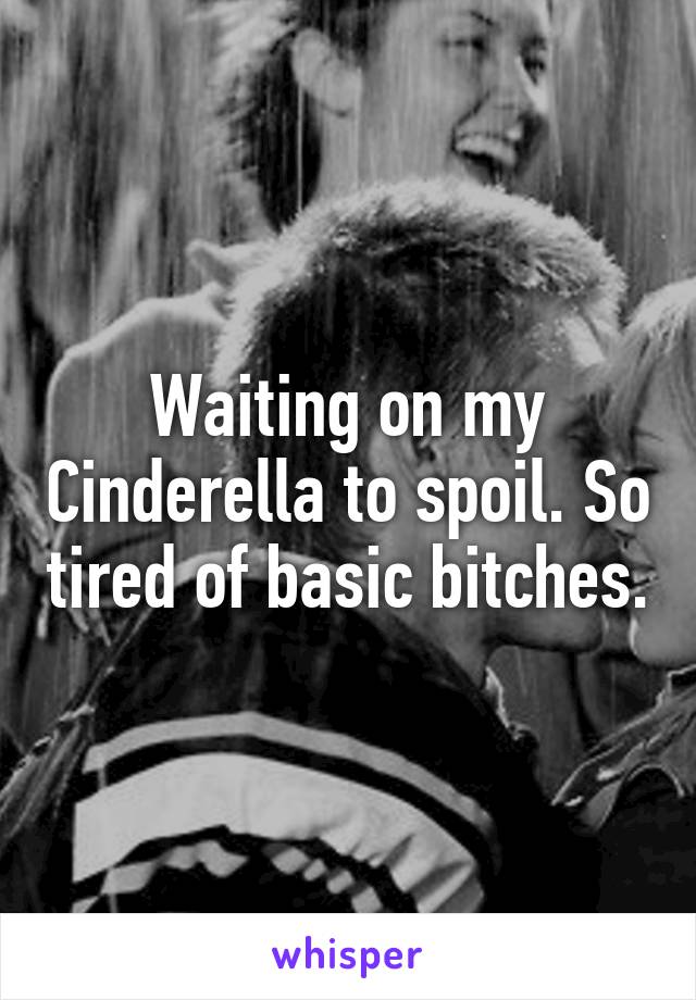 Waiting on my Cinderella to spoil. So tired of basic bitches.