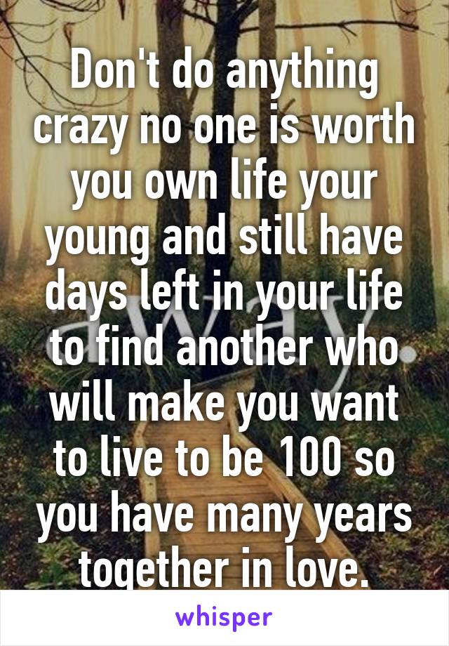 Don't do anything crazy no one is worth you own life your young and still have days left in your life to find another who will make you want to live to be 100 so you have many years together in love.