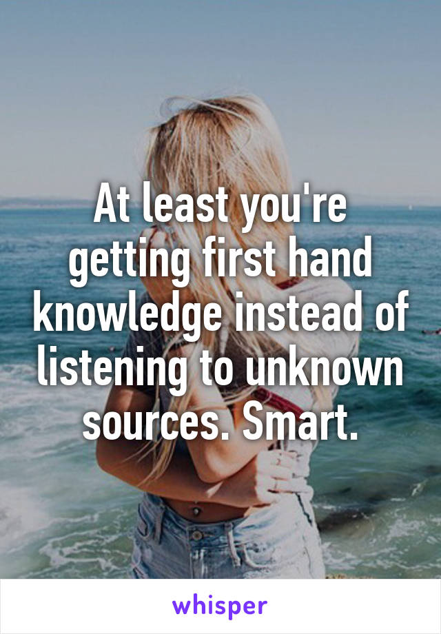 At least you're getting first hand knowledge instead of listening to unknown sources. Smart.