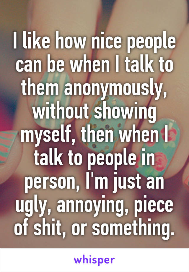 I like how nice people can be when I talk to them anonymously, without showing myself, then when I talk to people in person, I'm just an ugly, annoying, piece of shit, or something.