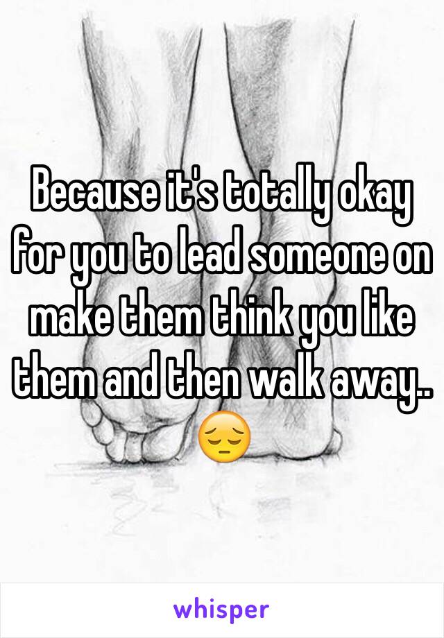 Because it's totally okay for you to lead someone on make them think you like them and then walk away.. 😔