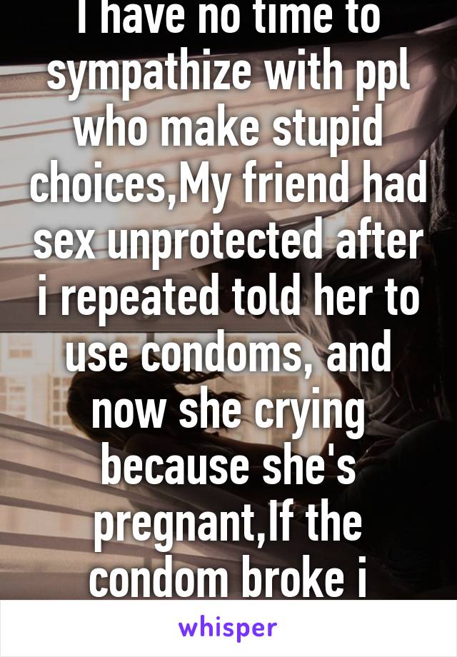 I have no time to sympathize with ppl who make stupid choices,My friend had sex unprotected after i repeated told her to use condoms, and now she crying because she's pregnant,If the condom broke i would understand