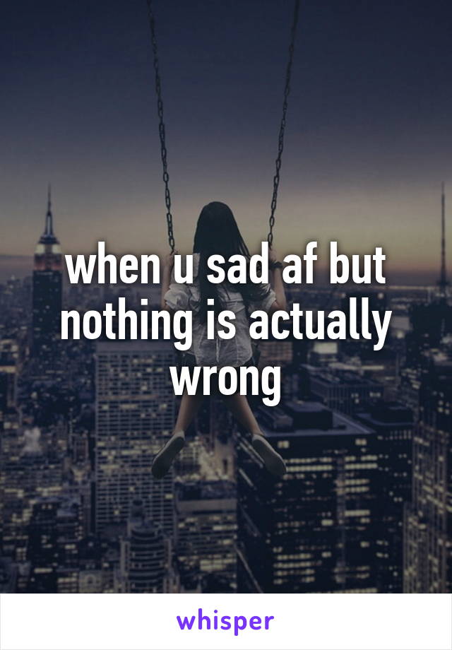 when u sad af but nothing is actually wrong