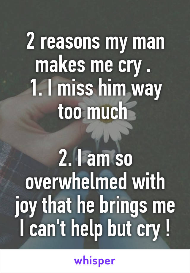 2 reasons my man makes me cry . 
1. I miss him way too much 

2. I am so overwhelmed with joy that he brings me I can't help but cry !