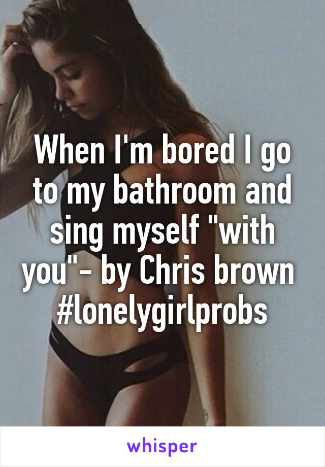 When I'm bored I go to my bathroom and sing myself "with you"- by Chris brown 
#lonelygirlprobs