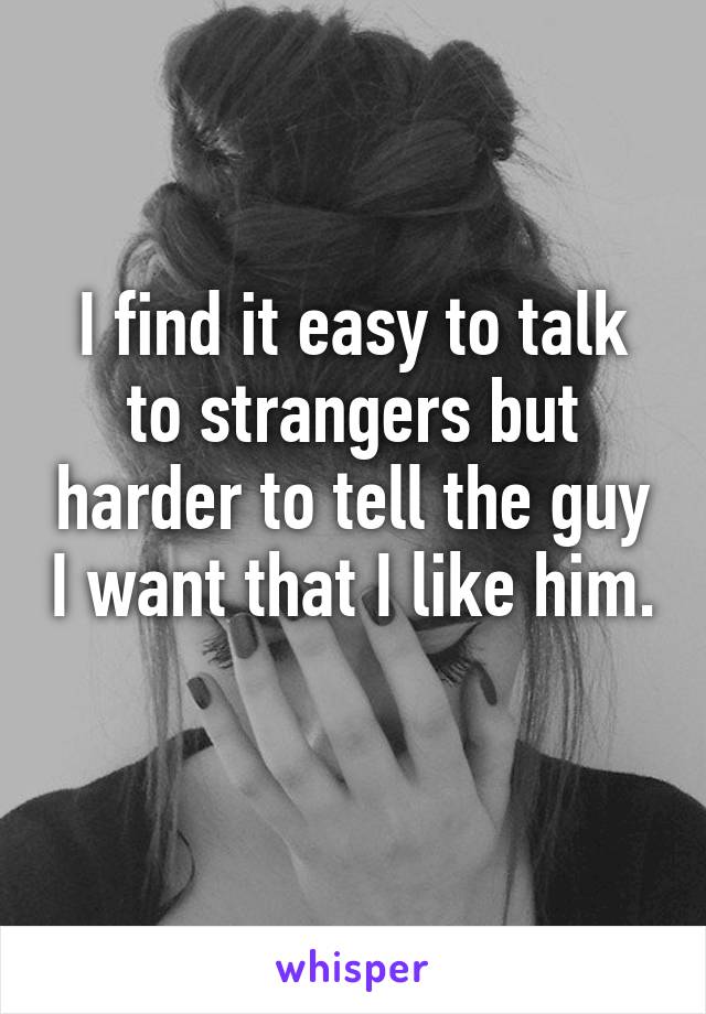 I find it easy to talk to strangers but harder to tell the guy I want that I like him. 