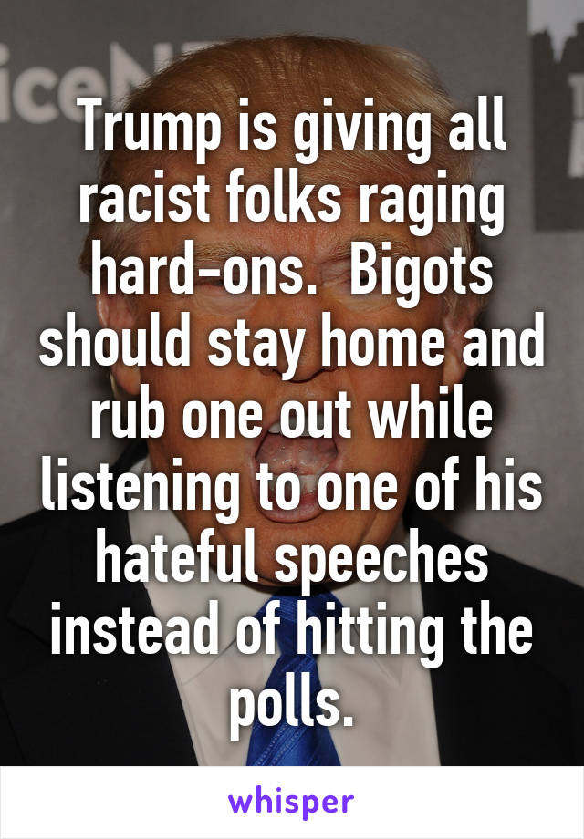 Trump is giving all racist folks raging hard-ons.  Bigots should stay home and rub one out while listening to one of his hateful speeches instead of hitting the polls.