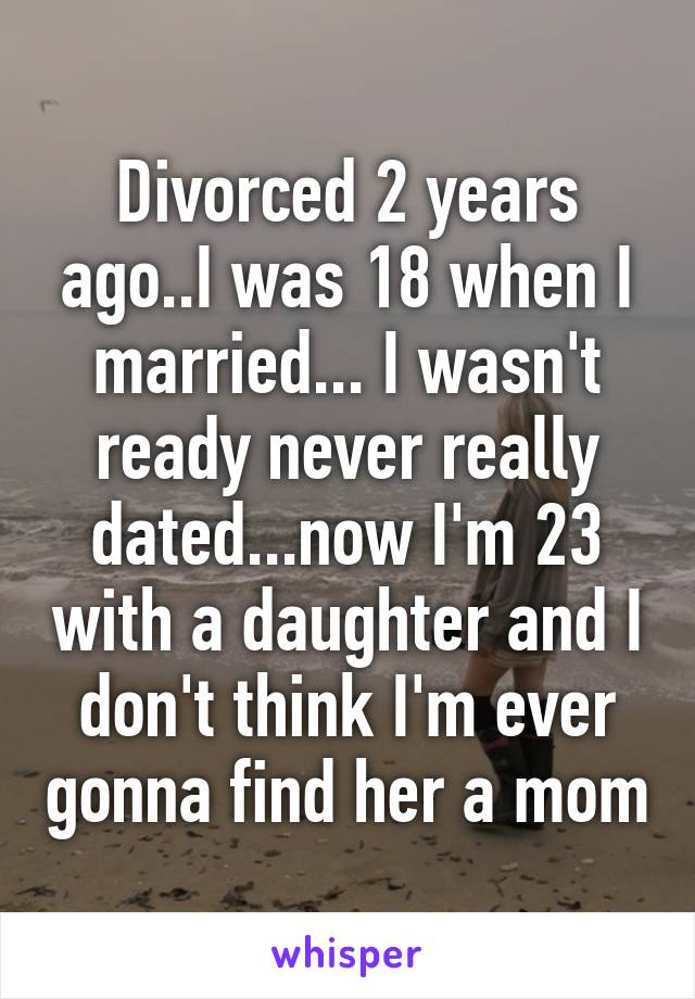 Divorced 2 years ago..I was 18 when I married... I wasn't ready never really dated...now I'm 23 with a daughter and I don't think I'm ever gonna find her a mom