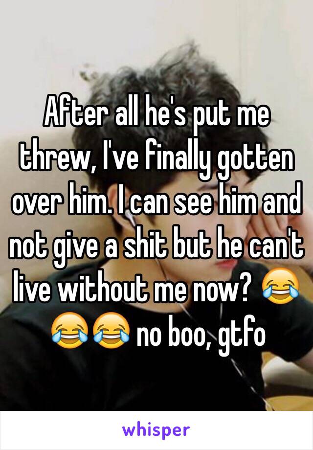 After all he's put me threw, I've finally gotten over him. I can see him and not give a shit but he can't live without me now? 😂😂😂 no boo, gtfo 