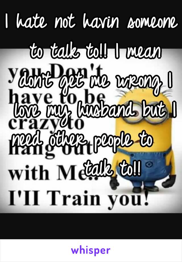 I hate not havin someone to talk to!! I mean don't get me wrong I love my husband but I need other people to        talk to!!