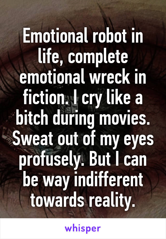 Emotional robot in life, complete emotional wreck in fiction. I cry like a bitch during movies. Sweat out of my eyes profusely. But I can be way indifferent towards reality.