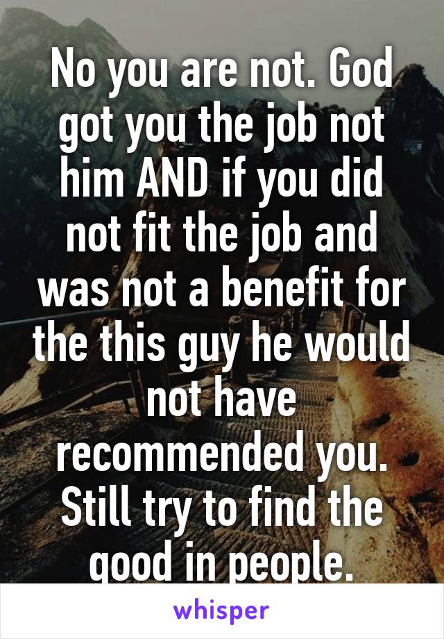 No you are not. God got you the job not him AND if you did not fit the job and was not a benefit for the this guy he would not have recommended you. Still try to find the good in people.