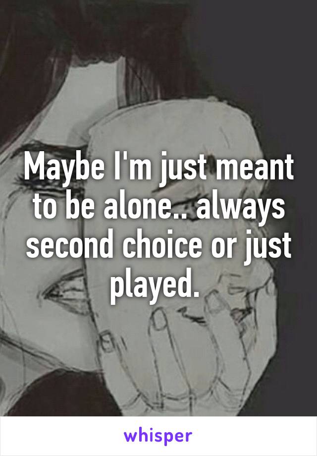 Maybe I'm just meant to be alone.. always second choice or just played. 