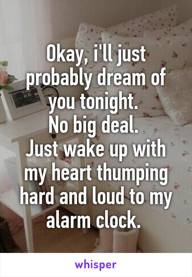 Okay, i'll just probably dream of you tonight. 
No big deal. 
Just wake up with my heart thumping hard and loud to my alarm clock. 