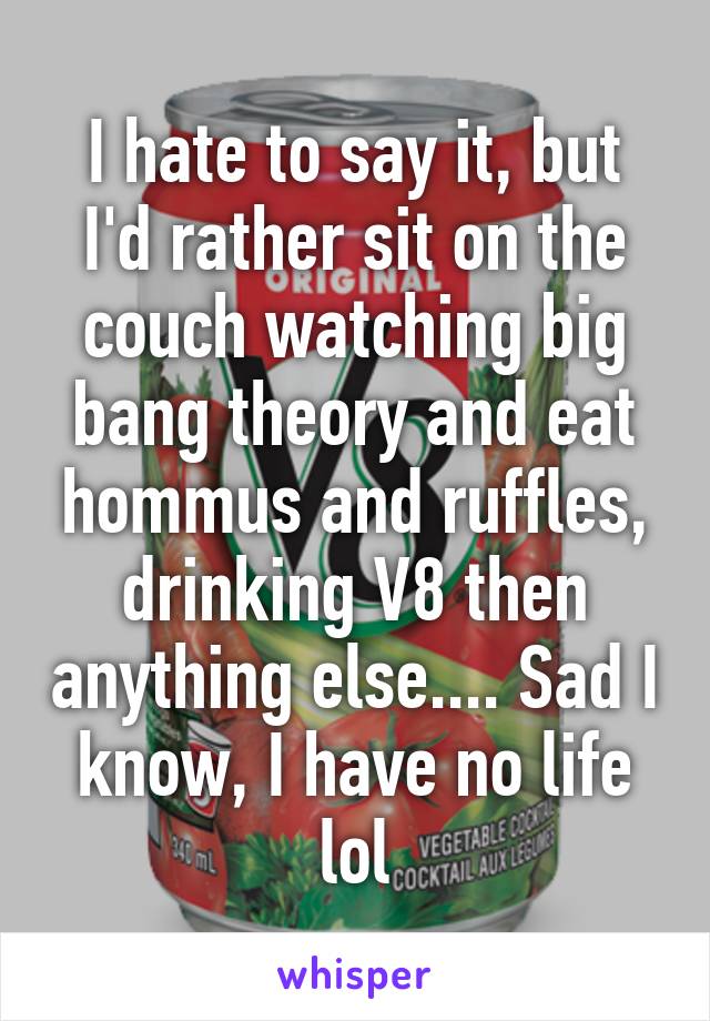 I hate to say it, but I'd rather sit on the couch watching big bang theory and eat hommus and ruffles, drinking V8 then anything else.... Sad I know, I have no life lol