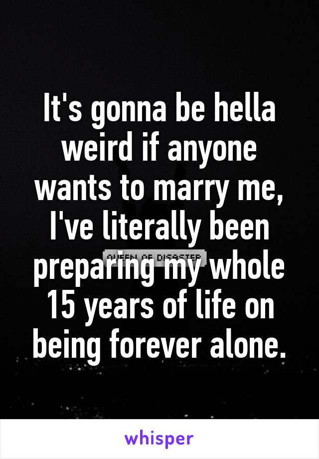 It's gonna be hella weird if anyone wants to marry me, I've literally been preparing my whole 15 years of life on being forever alone.