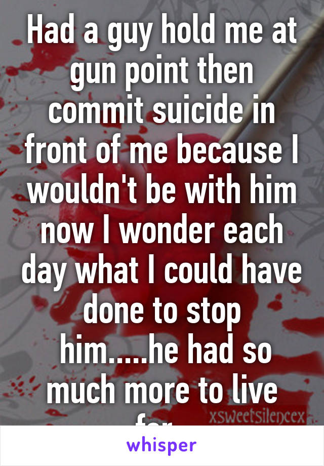 Had a guy hold me at gun point then commit suicide in front of me because I wouldn't be with him now I wonder each day what I could have done to stop
 him.....he had so much more to live for. 