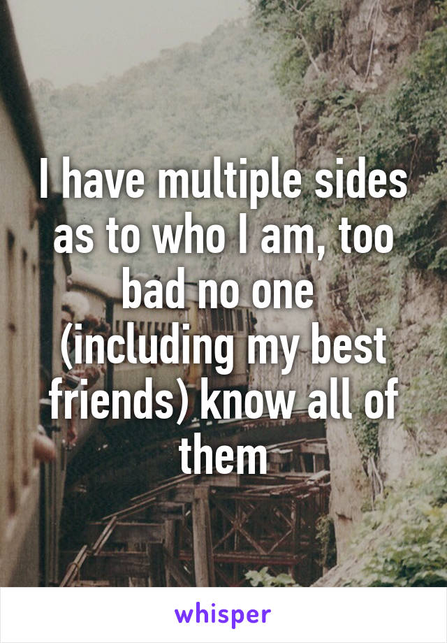 I have multiple sides as to who I am, too bad no one  (including my best friends) know all of them