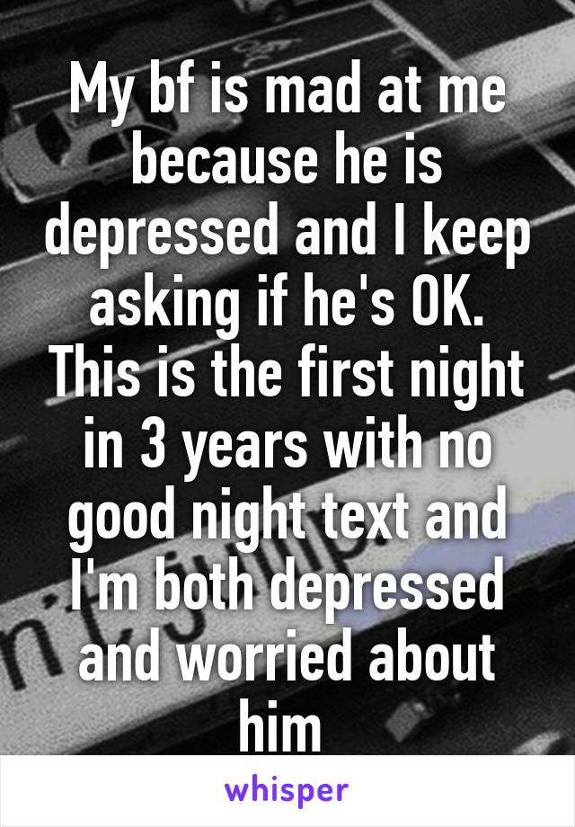 My bf is mad at me because he is depressed and I keep asking if he's OK. This is the first night in 3 years with no good night text and I'm both depressed and worried about him 