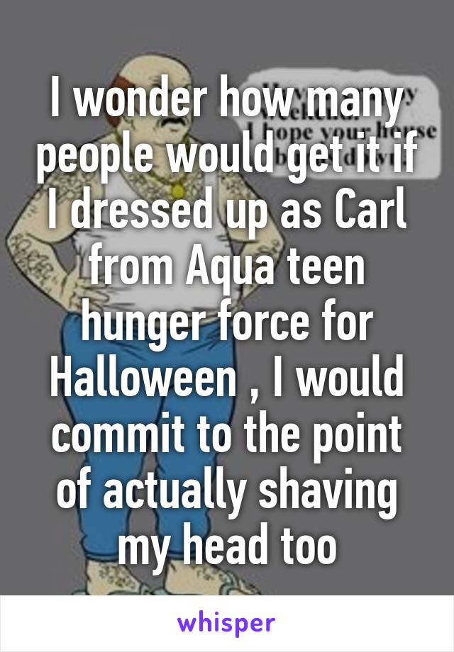 I wonder how many people would get it if I dressed up as Carl from Aqua teen hunger force for Halloween , I would commit to the point of actually shaving my head too