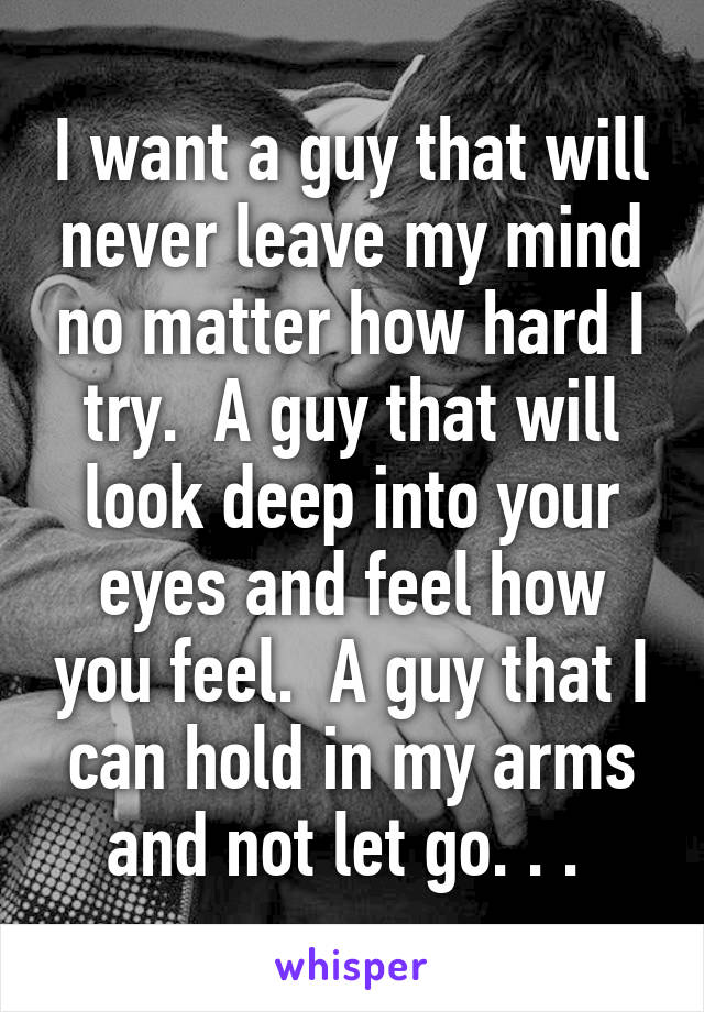 I want a guy that will never leave my mind no matter how hard I try.  A guy that will look deep into your eyes and feel how you feel.  A guy that I can hold in my arms and not let go. . . 