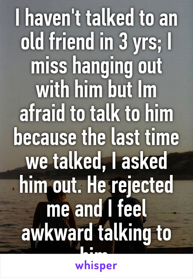 I haven't talked to an old friend in 3 yrs; I miss hanging out with him but Im afraid to talk to him because the last time we talked, I asked him out. He rejected me and I feel awkward talking to him.