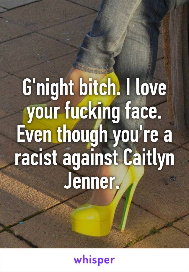 G'night bitch. I love your fucking face. Even though you're a racist against Caitlyn Jenner. 