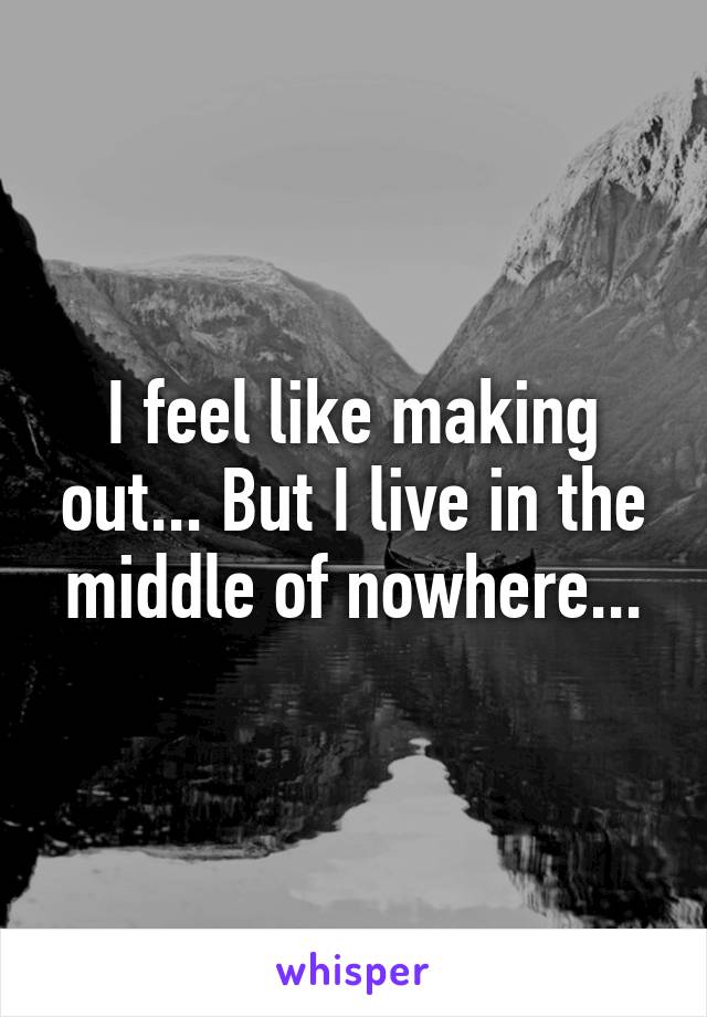 I feel like making out... But I live in the middle of nowhere...