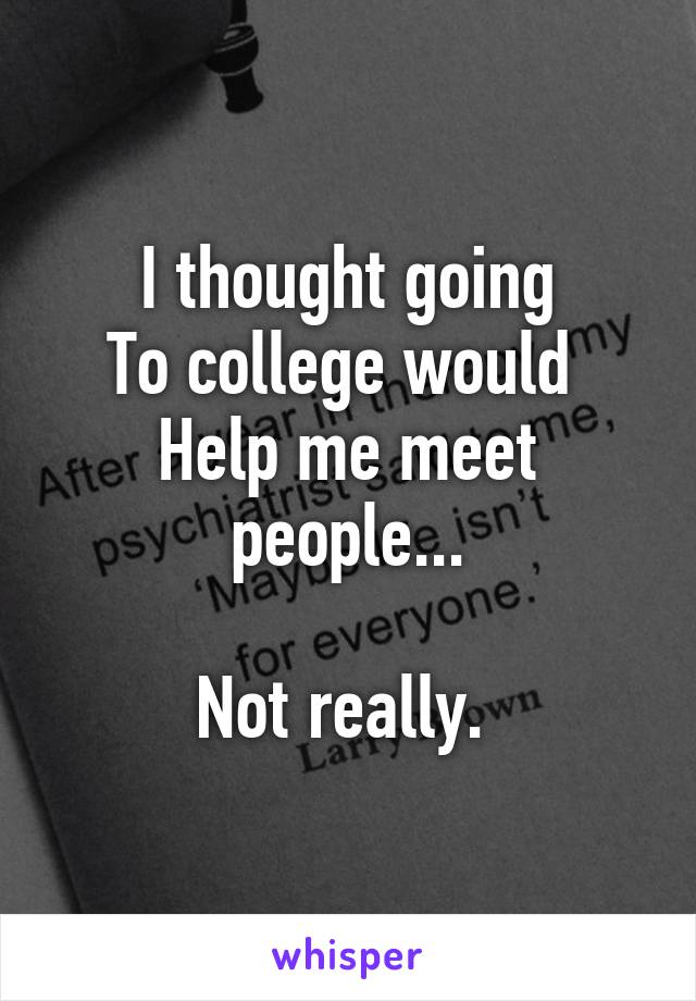 I thought going
To college would 
Help me meet people...

Not really. 