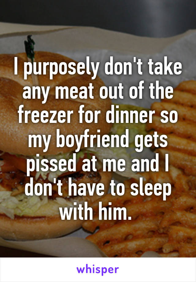 I purposely don't take any meat out of the freezer for dinner so my boyfriend gets pissed at me and I don't have to sleep with him. 